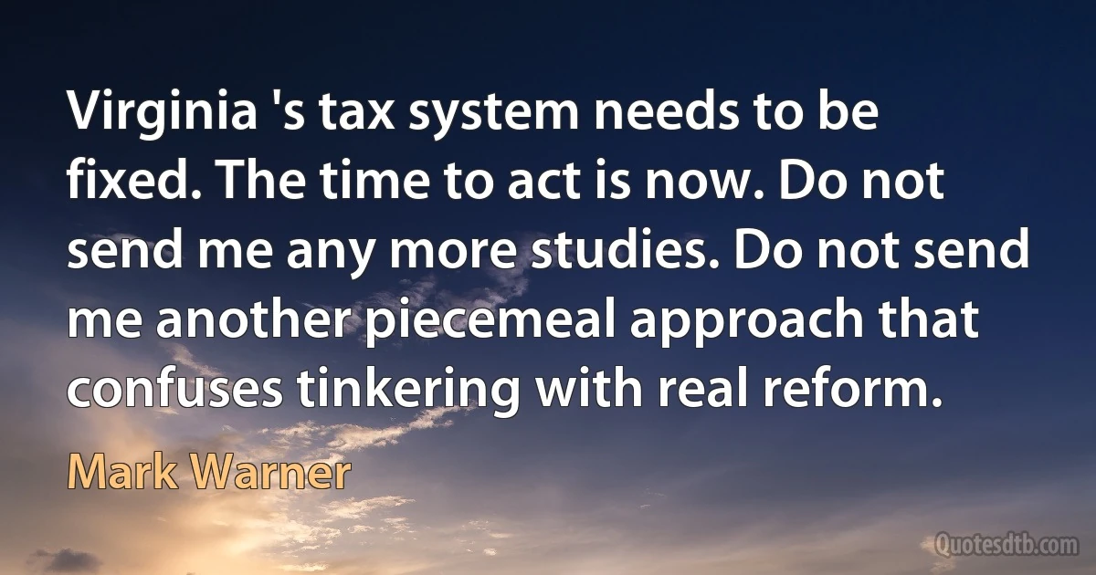 Virginia 's tax system needs to be fixed. The time to act is now. Do not send me any more studies. Do not send me another piecemeal approach that confuses tinkering with real reform. (Mark Warner)