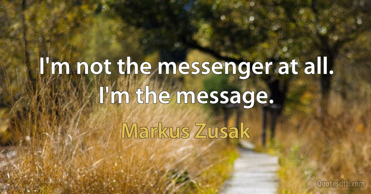 I'm not the messenger at all.
I'm the message. (Markus Zusak)