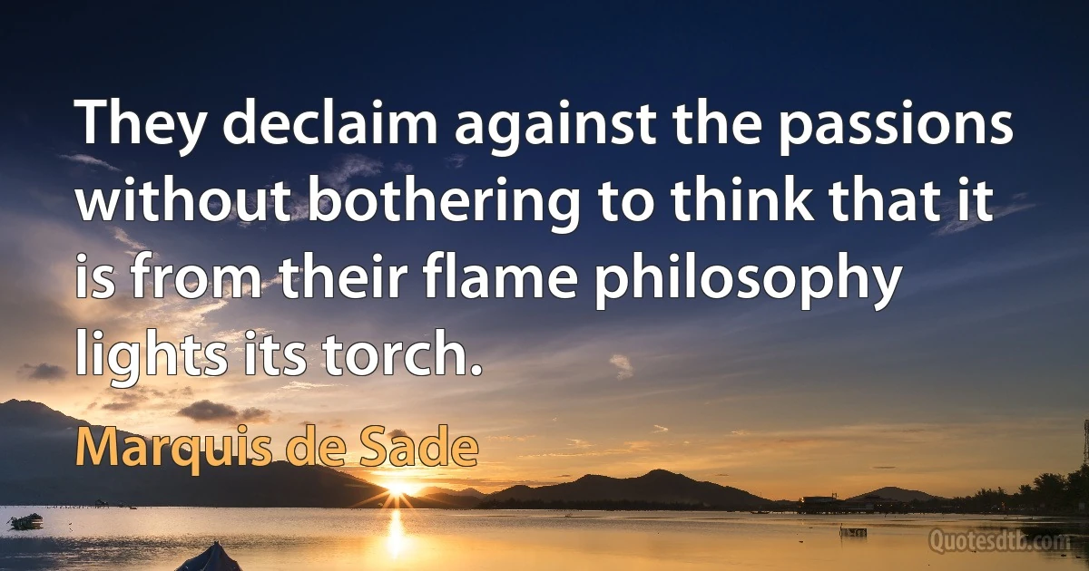 They declaim against the passions without bothering to think that it is from their flame philosophy lights its torch. (Marquis de Sade)