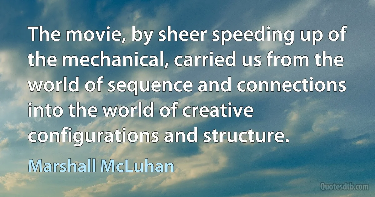 The movie, by sheer speeding up of the mechanical, carried us from the world of sequence and connections into the world of creative configurations and structure. (Marshall McLuhan)