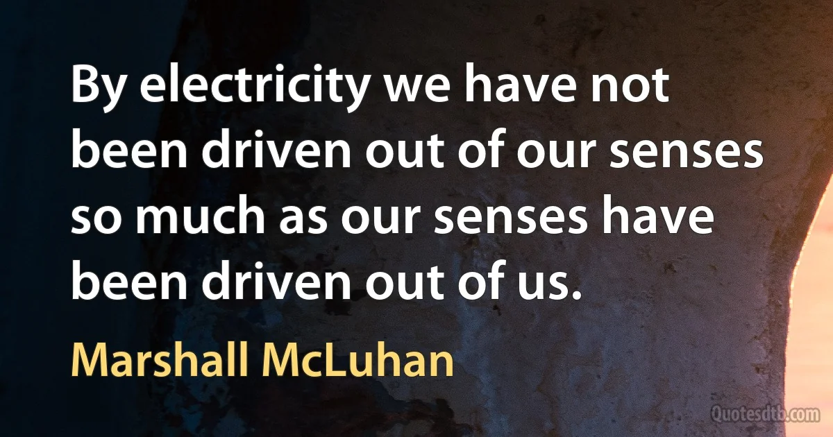 By electricity we have not been driven out of our senses so much as our senses have been driven out of us. (Marshall McLuhan)