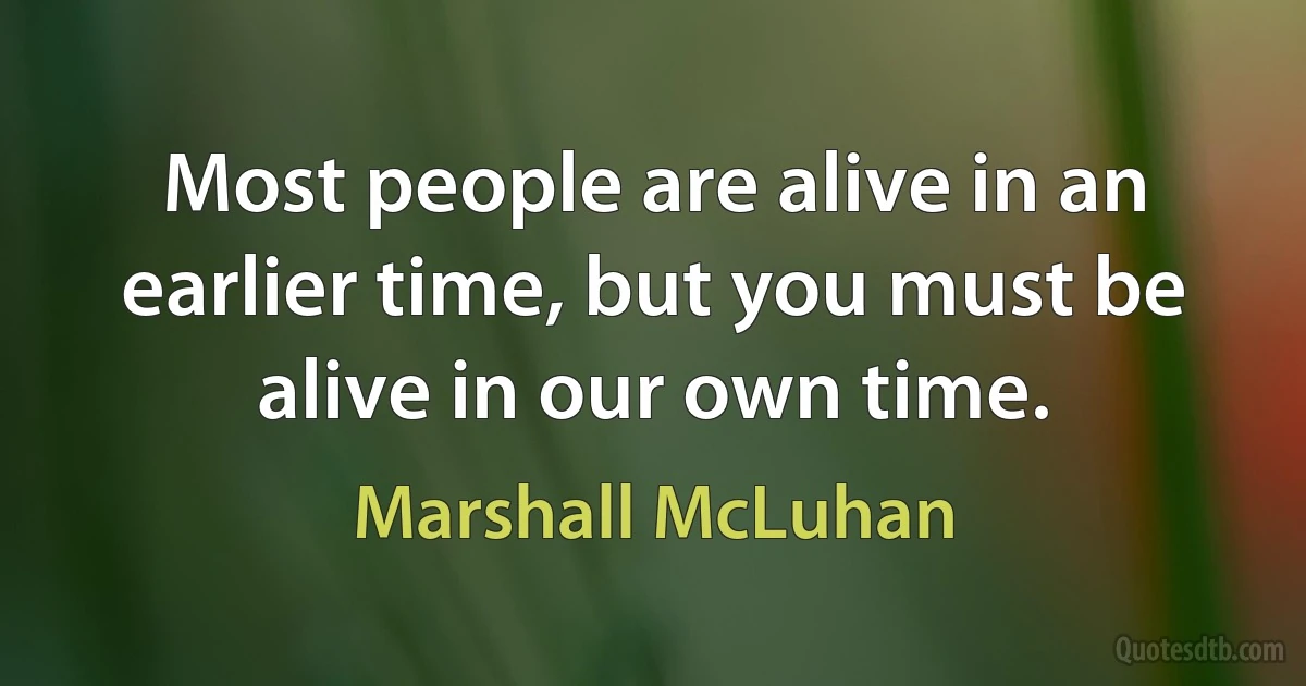 Most people are alive in an earlier time, but you must be alive in our own time. (Marshall McLuhan)