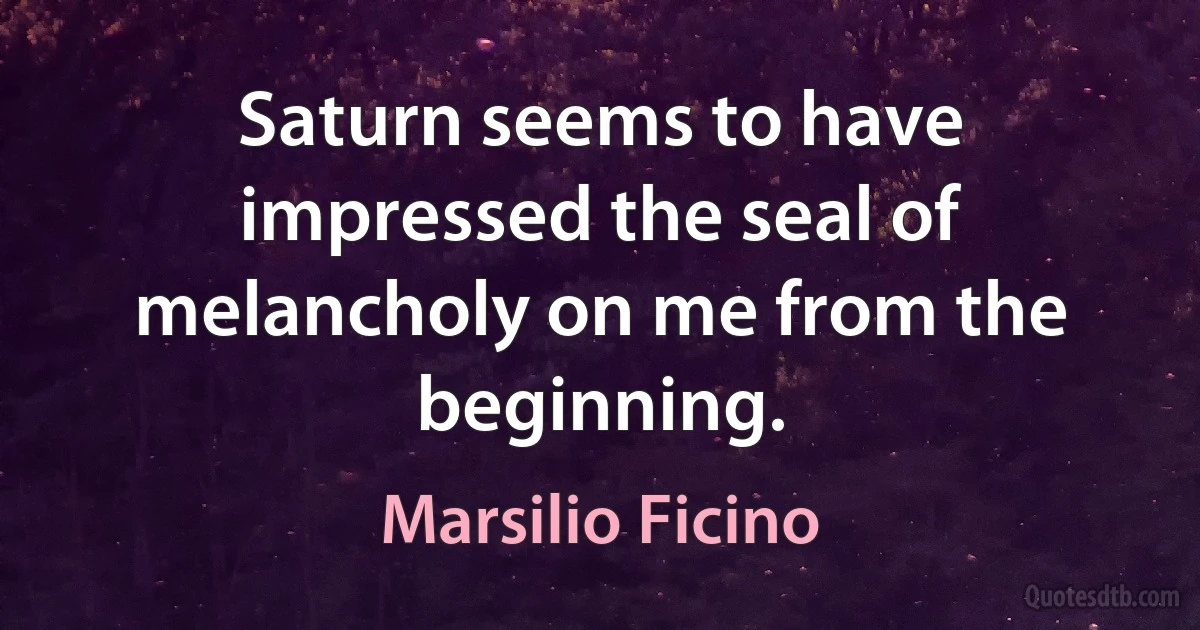 Saturn seems to have impressed the seal of melancholy on me from the beginning. (Marsilio Ficino)