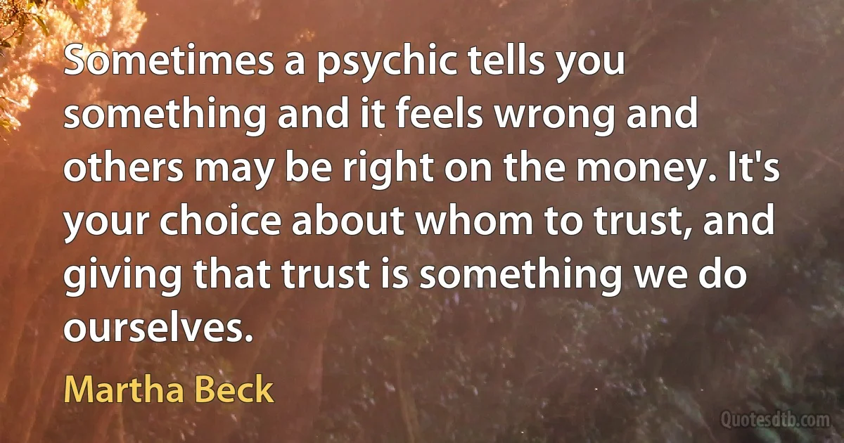 Sometimes a psychic tells you something and it feels wrong and others may be right on the money. It's your choice about whom to trust, and giving that trust is something we do ourselves. (Martha Beck)