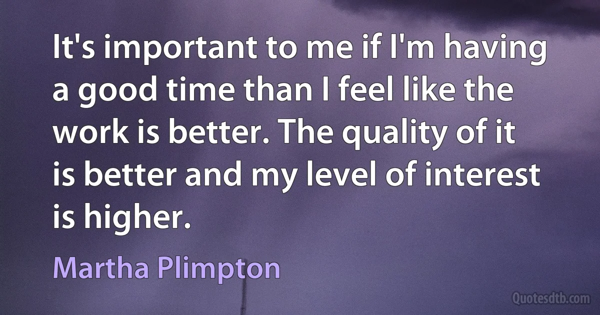 It's important to me if I'm having a good time than I feel like the work is better. The quality of it is better and my level of interest is higher. (Martha Plimpton)