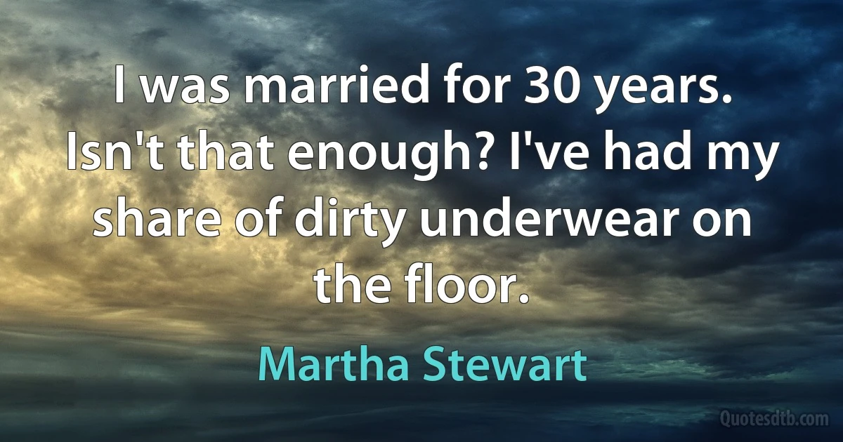 I was married for 30 years. Isn't that enough? I've had my share of dirty underwear on the floor. (Martha Stewart)