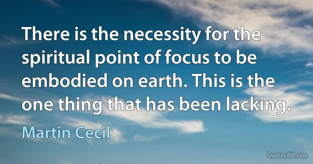 There is the necessity for the spiritual point of focus to be embodied on earth. This is the one thing that has been lacking. (Martin Cecil)