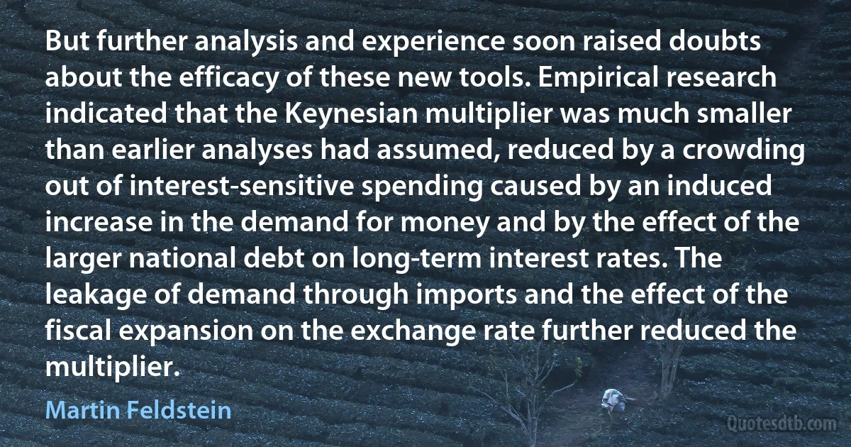 But further analysis and experience soon raised doubts about the efficacy of these new tools. Empirical research indicated that the Keynesian multiplier was much smaller than earlier analyses had assumed, reduced by a crowding out of interest-sensitive spending caused by an induced increase in the demand for money and by the effect of the larger national debt on long-term interest rates. The leakage of demand through imports and the effect of the fiscal expansion on the exchange rate further reduced the multiplier. (Martin Feldstein)