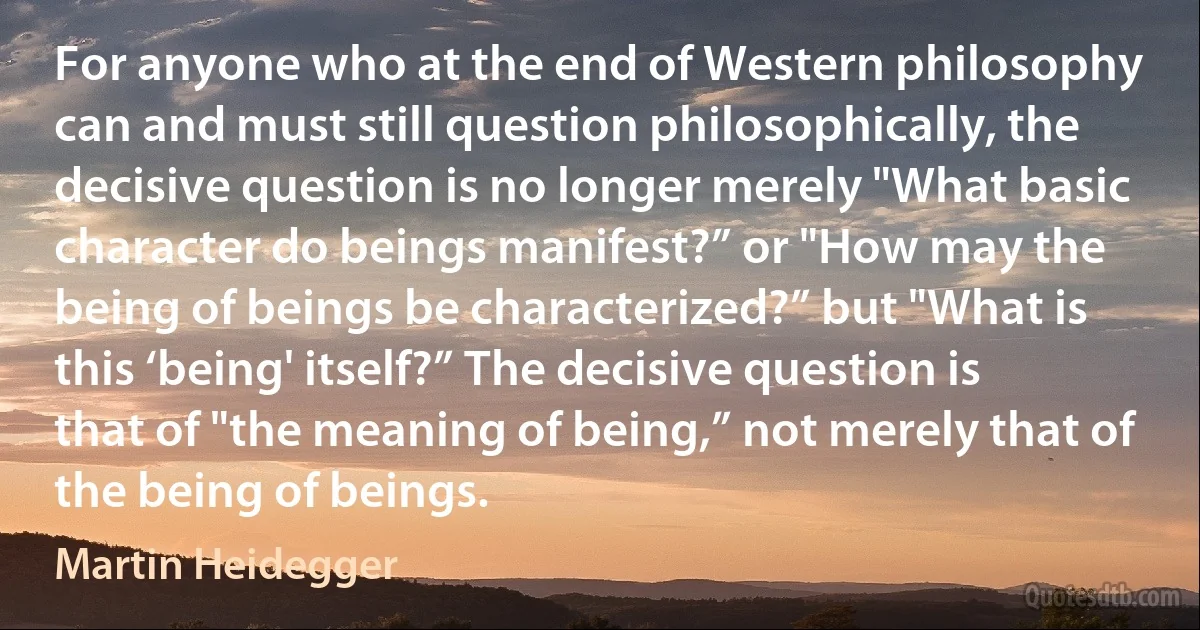 For anyone who at the end of Western philosophy can and must still question philosophically, the decisive question is no longer merely "What basic character do beings manifest?” or "How may the being of beings be characterized?” but "What is this ‘being' itself?” The decisive question is that of "the meaning of being,” not merely that of the being of beings. (Martin Heidegger)