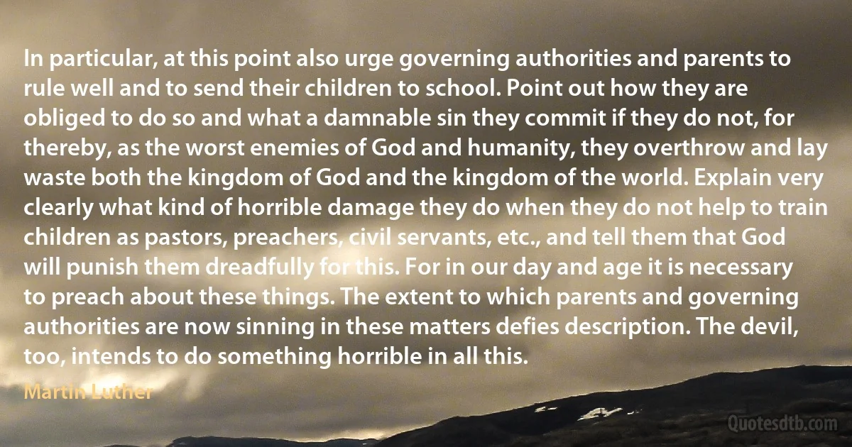 In particular, at this point also urge governing authorities and parents to rule well and to send their children to school. Point out how they are obliged to do so and what a damnable sin they commit if they do not, for thereby, as the worst enemies of God and humanity, they overthrow and lay waste both the kingdom of God and the kingdom of the world. Explain very clearly what kind of horrible damage they do when they do not help to train children as pastors, preachers, civil servants, etc., and tell them that God will punish them dreadfully for this. For in our day and age it is necessary to preach about these things. The extent to which parents and governing authorities are now sinning in these matters defies description. The devil, too, intends to do something horrible in all this. (Martin Luther)