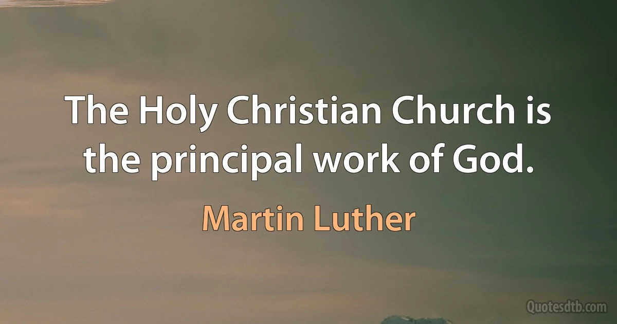 The Holy Christian Church is the principal work of God. (Martin Luther)