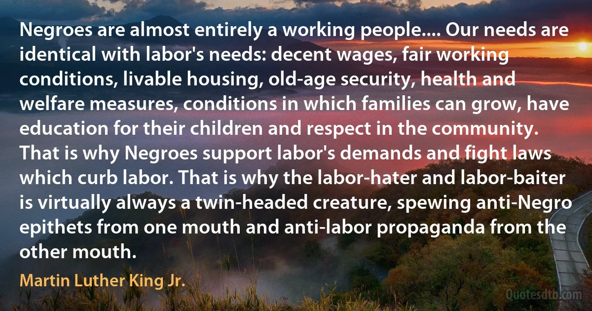 Negroes are almost entirely a working people.... Our needs are identical with labor's needs: decent wages, fair working conditions, livable housing, old-age security, health and welfare measures, conditions in which families can grow, have education for their children and respect in the community. That is why Negroes support labor's demands and fight laws which curb labor. That is why the labor-hater and labor-baiter is virtually always a twin-headed creature, spewing anti-Negro epithets from one mouth and anti-labor propaganda from the other mouth. (Martin Luther King Jr.)