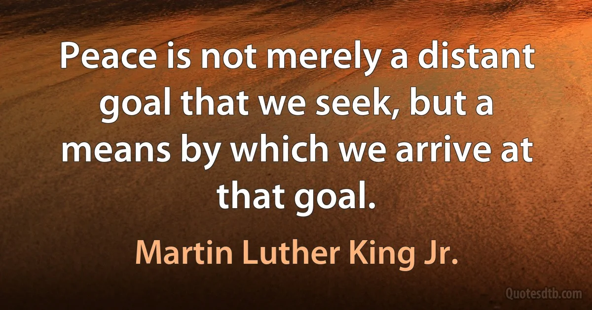 Peace is not merely a distant goal that we seek, but a means by which we arrive at that goal. (Martin Luther King Jr.)