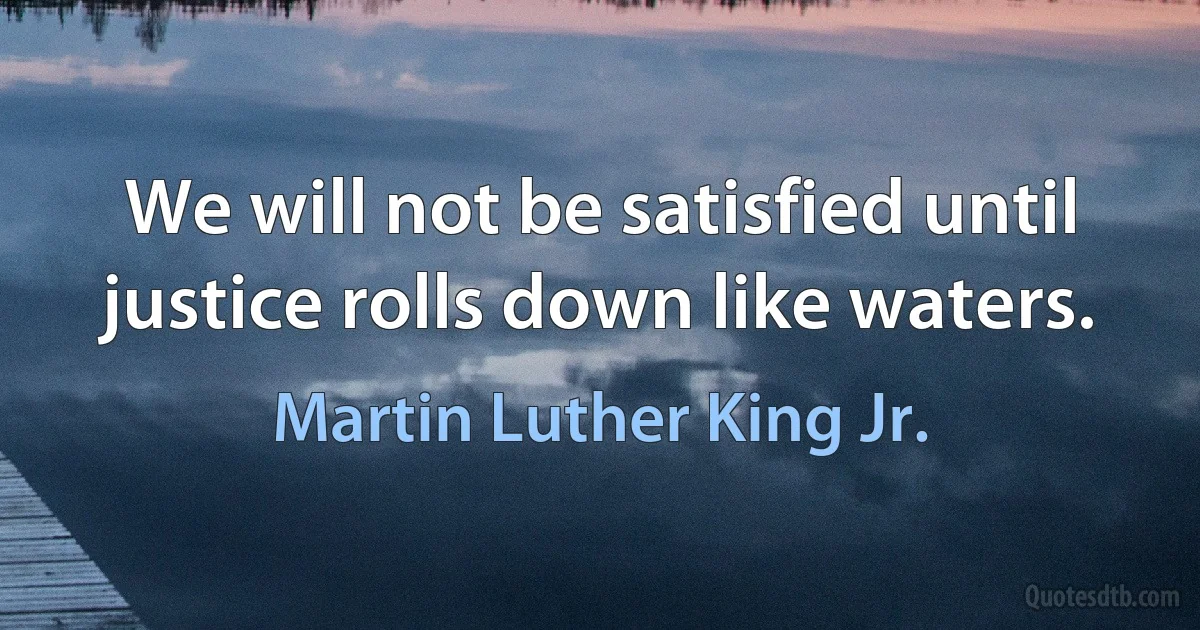 We will not be satisfied until justice rolls down like waters. (Martin Luther King Jr.)