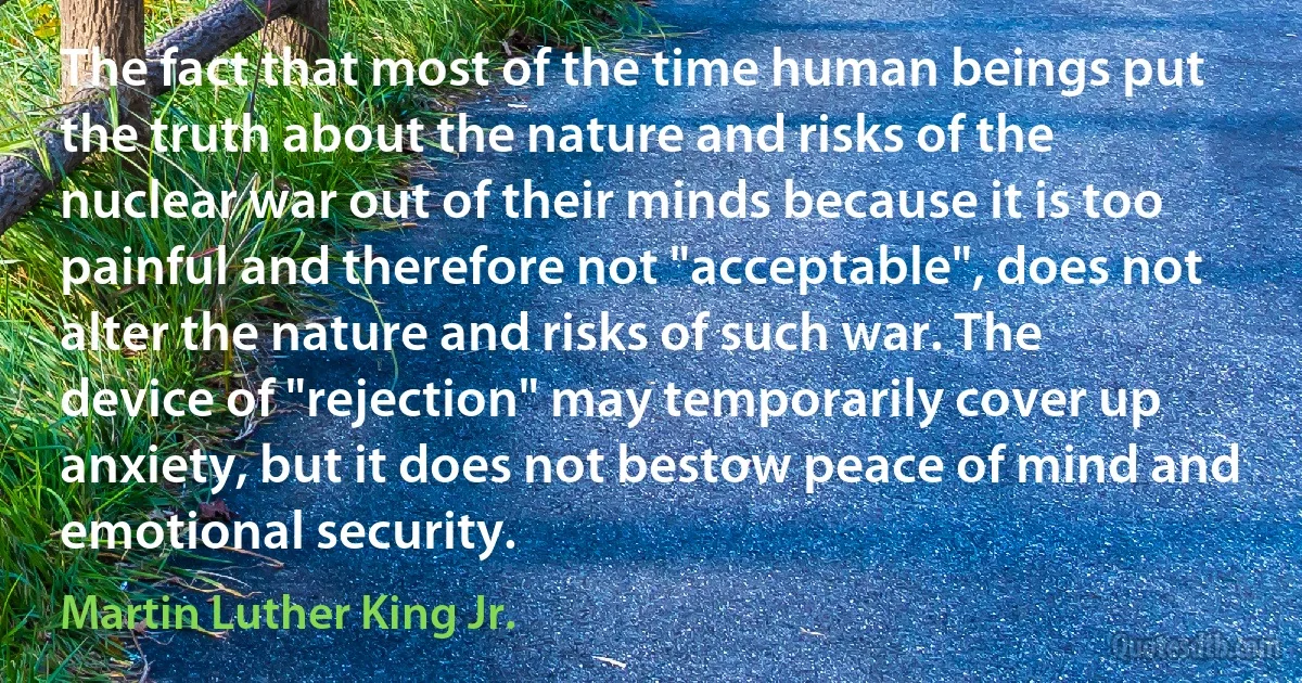 The fact that most of the time human beings put the truth about the nature and risks of the nuclear war out of their minds because it is too painful and therefore not "acceptable", does not alter the nature and risks of such war. The device of "rejection" may temporarily cover up anxiety, but it does not bestow peace of mind and emotional security. (Martin Luther King Jr.)