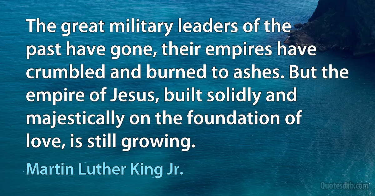 The great military leaders of the past have gone, their empires have crumbled and burned to ashes. But the empire of Jesus, built solidly and majestically on the foundation of love, is still growing. (Martin Luther King Jr.)