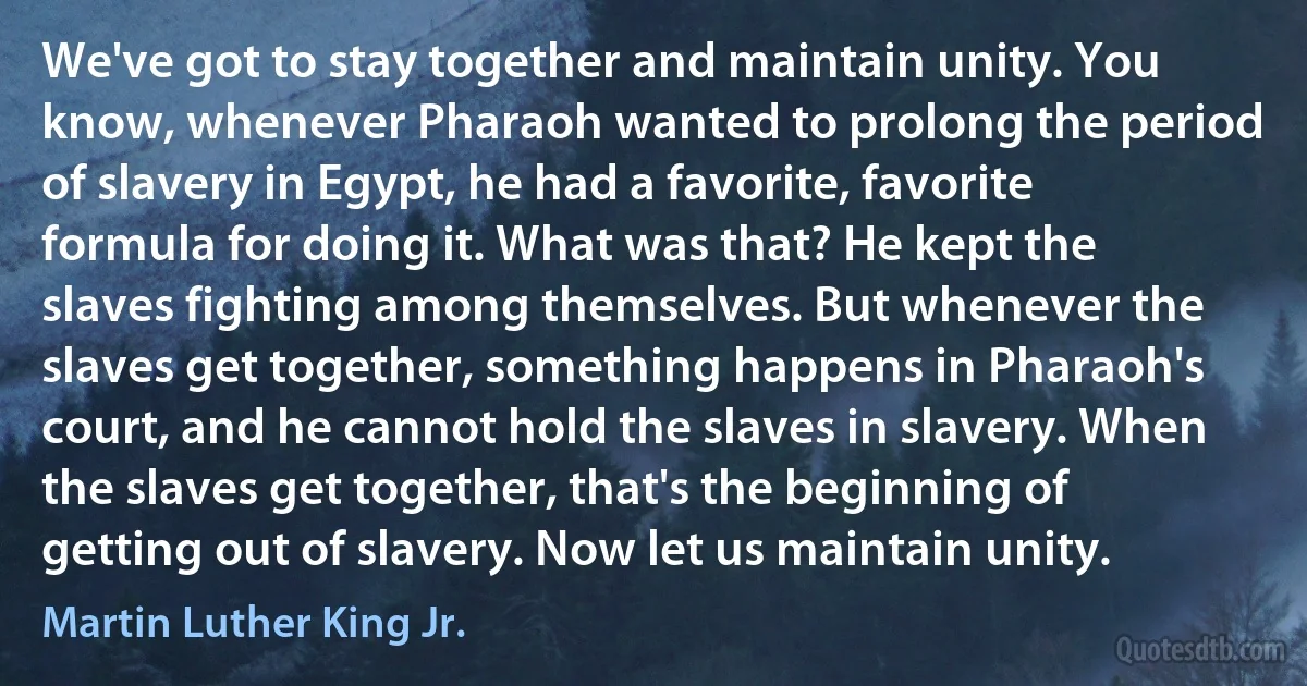 We've got to stay together and maintain unity. You know, whenever Pharaoh wanted to prolong the period of slavery in Egypt, he had a favorite, favorite formula for doing it. What was that? He kept the slaves fighting among themselves. But whenever the slaves get together, something happens in Pharaoh's court, and he cannot hold the slaves in slavery. When the slaves get together, that's the beginning of getting out of slavery. Now let us maintain unity. (Martin Luther King Jr.)