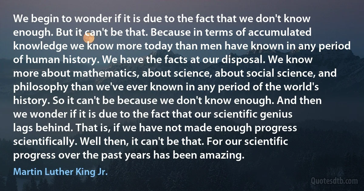 We begin to wonder if it is due to the fact that we don't know enough. But it can't be that. Because in terms of accumulated knowledge we know more today than men have known in any period of human history. We have the facts at our disposal. We know more about mathematics, about science, about social science, and philosophy than we've ever known in any period of the world's history. So it can't be because we don't know enough. And then we wonder if it is due to the fact that our scientific genius lags behind. That is, if we have not made enough progress scientifically. Well then, it can't be that. For our scientific progress over the past years has been amazing. (Martin Luther King Jr.)