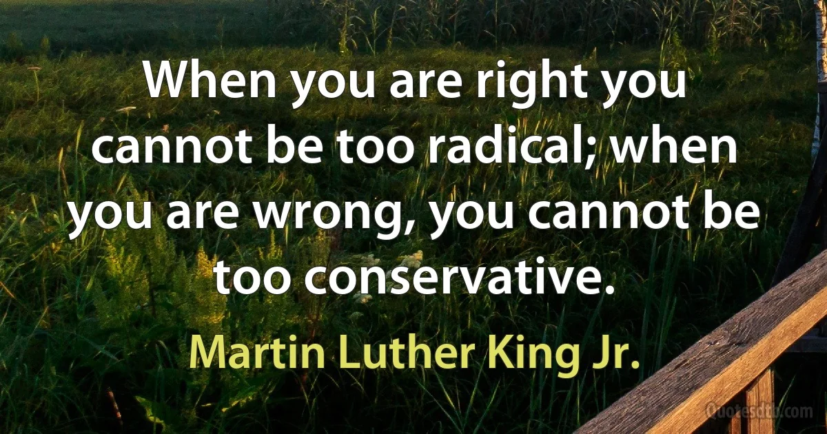 When you are right you cannot be too radical; when you are wrong, you cannot be too conservative. (Martin Luther King Jr.)