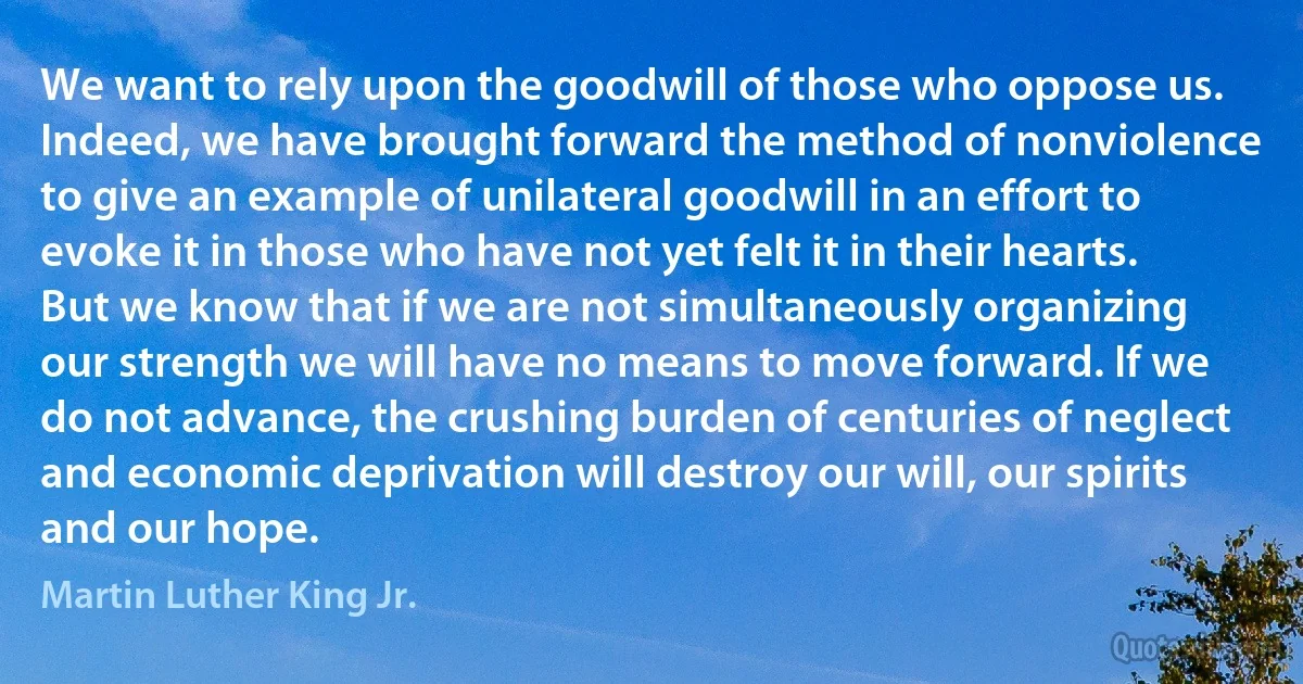 We want to rely upon the goodwill of those who oppose us. Indeed, we have brought forward the method of nonviolence to give an example of unilateral goodwill in an effort to evoke it in those who have not yet felt it in their hearts. But we know that if we are not simultaneously organizing our strength we will have no means to move forward. If we do not advance, the crushing burden of centuries of neglect and economic deprivation will destroy our will, our spirits and our hope. (Martin Luther King Jr.)