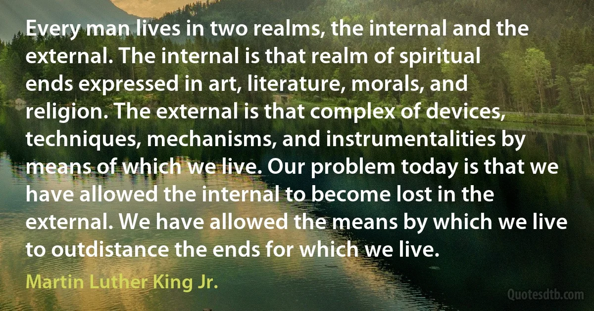 Every man lives in two realms, the internal and the external. The internal is that realm of spiritual ends expressed in art, literature, morals, and religion. The external is that complex of devices, techniques, mechanisms, and instrumentalities by means of which we live. Our problem today is that we have allowed the internal to become lost in the external. We have allowed the means by which we live to outdistance the ends for which we live. (Martin Luther King Jr.)