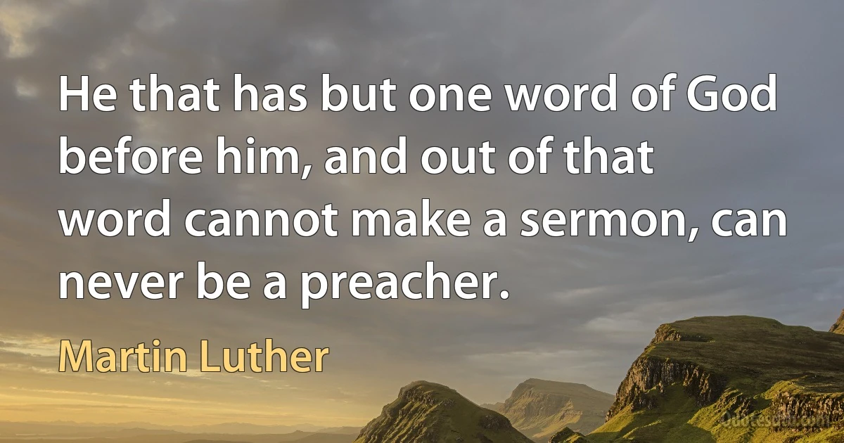 He that has but one word of God before him, and out of that word cannot make a sermon, can never be a preacher. (Martin Luther)