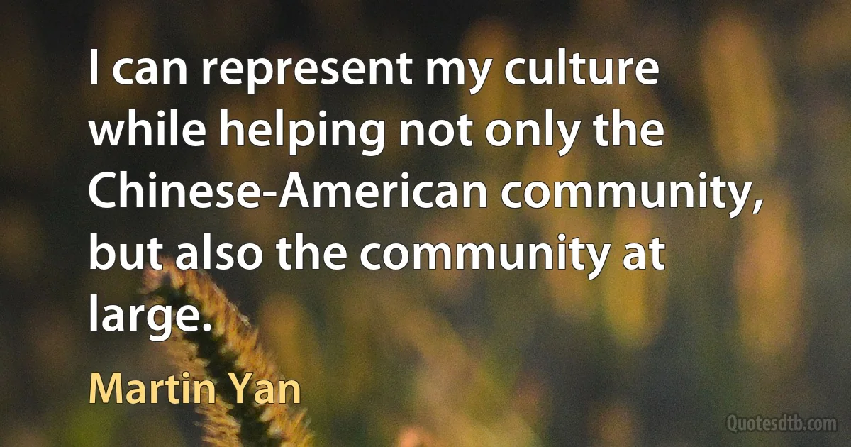 I can represent my culture while helping not only the Chinese-American community, but also the community at large. (Martin Yan)