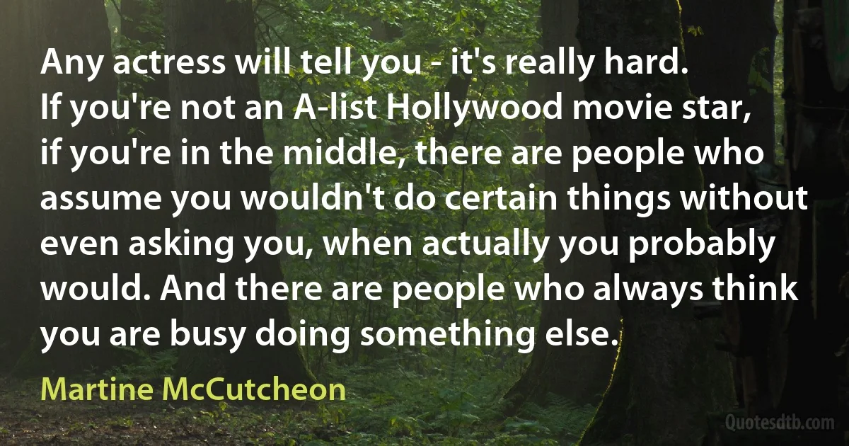 Any actress will tell you - it's really hard. If you're not an A-list Hollywood movie star, if you're in the middle, there are people who assume you wouldn't do certain things without even asking you, when actually you probably would. And there are people who always think you are busy doing something else. (Martine McCutcheon)