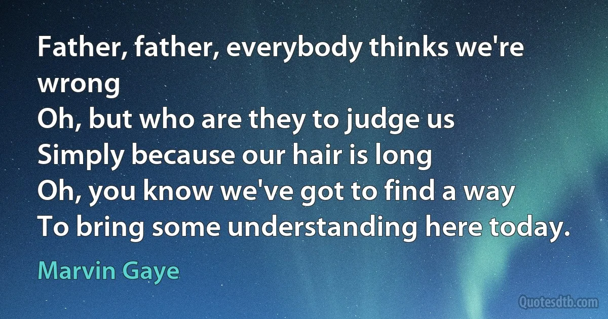 Father, father, everybody thinks we're wrong
Oh, but who are they to judge us
Simply because our hair is long
Oh, you know we've got to find a way
To bring some understanding here today. (Marvin Gaye)