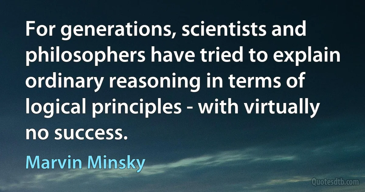 For generations, scientists and philosophers have tried to explain ordinary reasoning in terms of logical principles - with virtually no success. (Marvin Minsky)