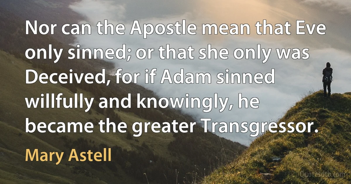 Nor can the Apostle mean that Eve only sinned; or that she only was Deceived, for if Adam sinned willfully and knowingly, he became the greater Transgressor. (Mary Astell)