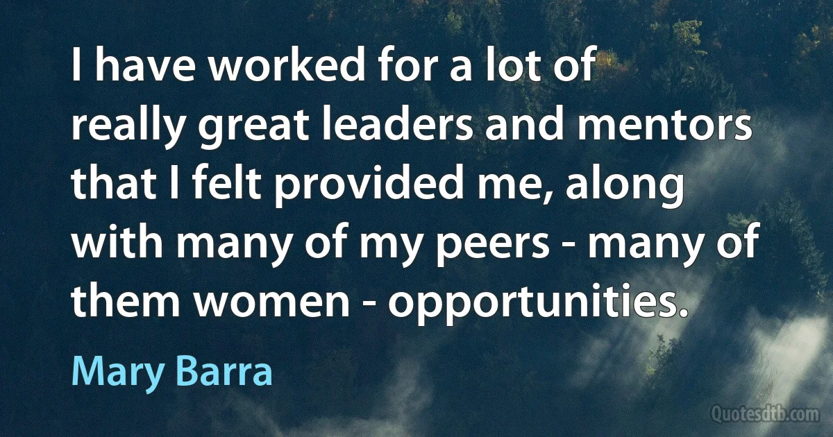 I have worked for a lot of really great leaders and mentors that I felt provided me, along with many of my peers - many of them women - opportunities. (Mary Barra)