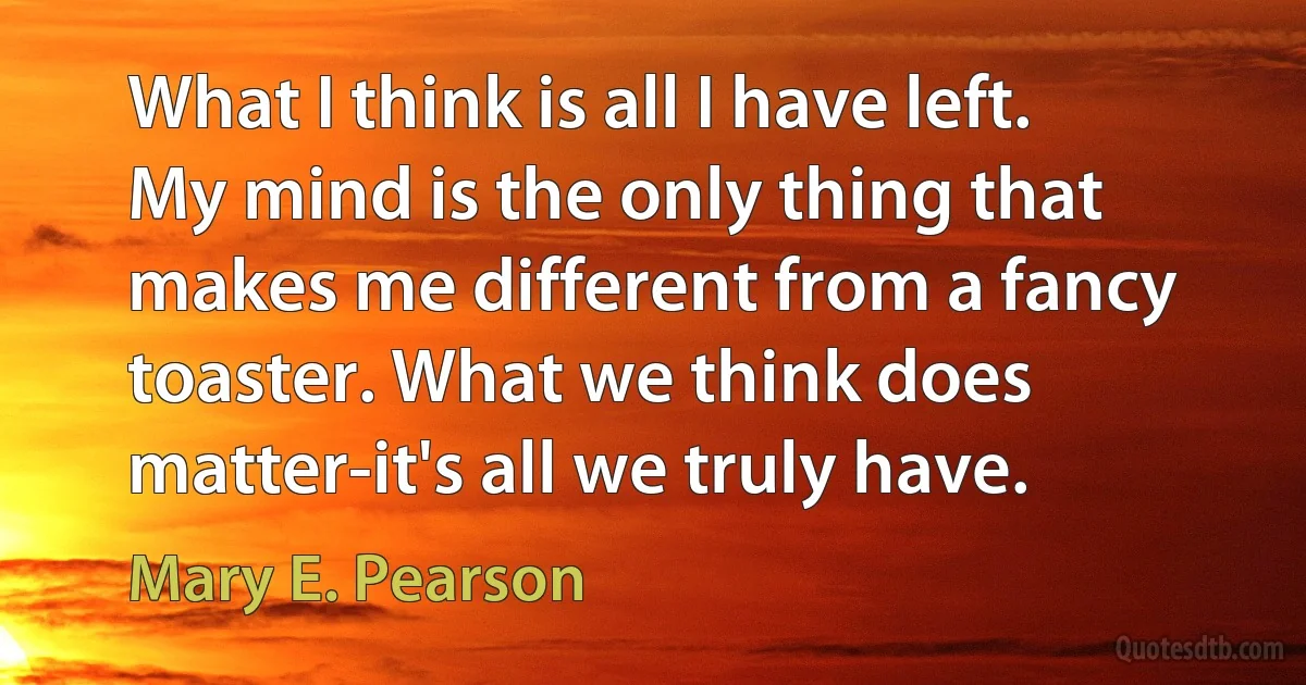 What I think is all I have left. My mind is the only thing that makes me different from a fancy toaster. What we think does matter-it's all we truly have. (Mary E. Pearson)