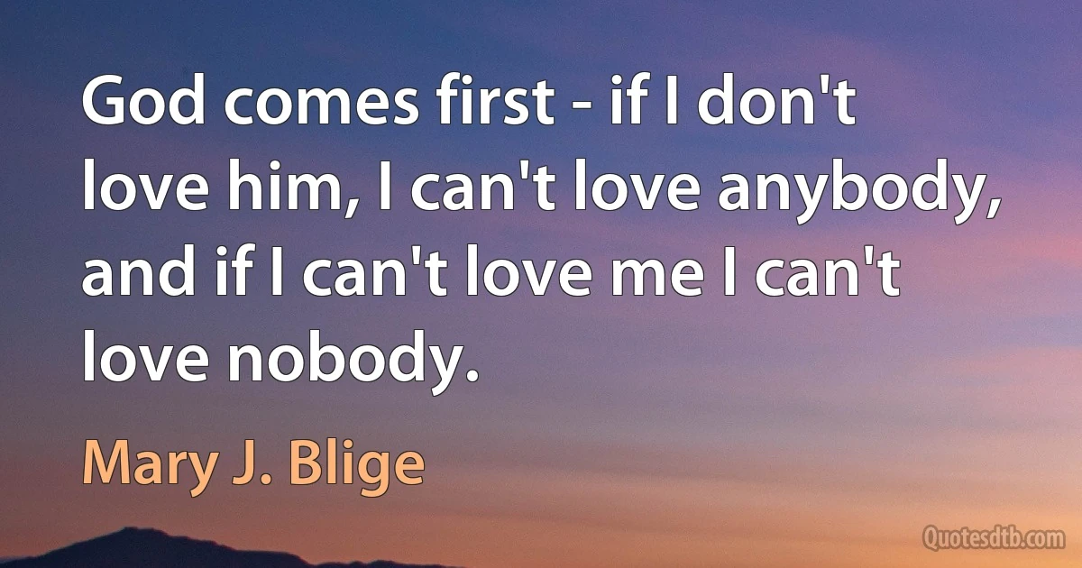 God comes first - if I don't love him, I can't love anybody, and if I can't love me I can't love nobody. (Mary J. Blige)