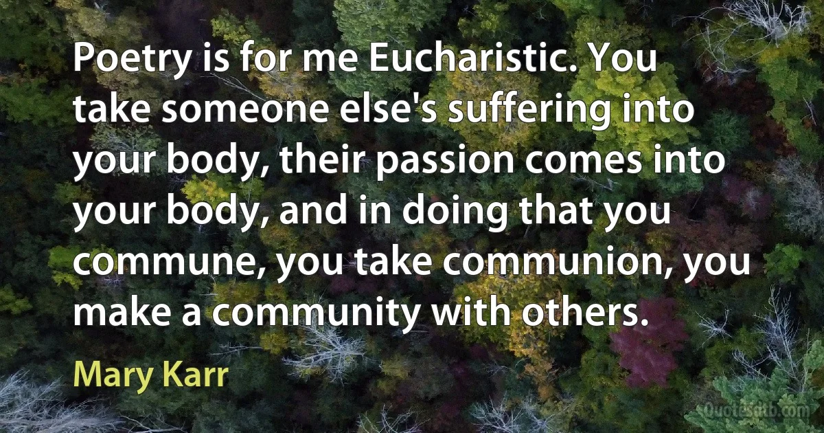 Poetry is for me Eucharistic. You take someone else's suffering into your body, their passion comes into your body, and in doing that you commune, you take communion, you make a community with others. (Mary Karr)