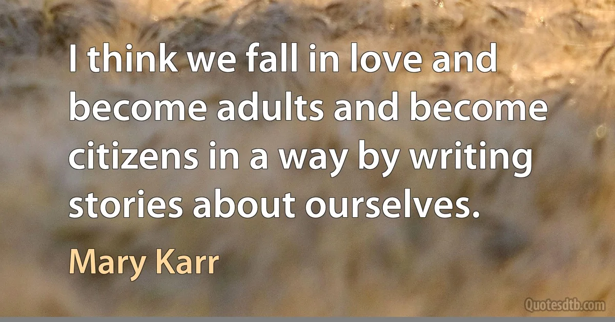 I think we fall in love and become adults and become citizens in a way by writing stories about ourselves. (Mary Karr)