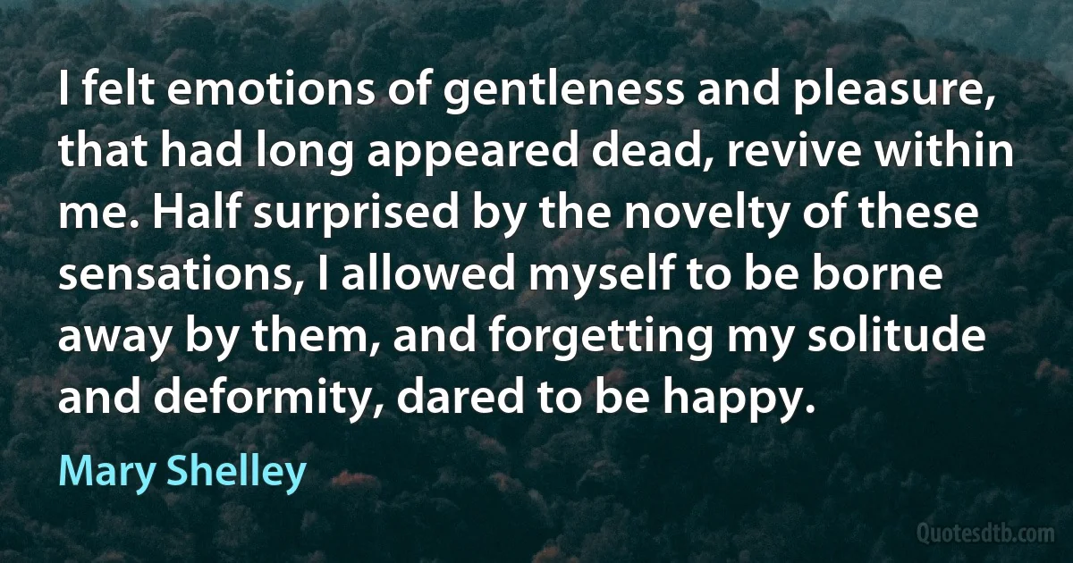 I felt emotions of gentleness and pleasure, that had long appeared dead, revive within me. Half surprised by the novelty of these sensations, I allowed myself to be borne away by them, and forgetting my solitude and deformity, dared to be happy. (Mary Shelley)