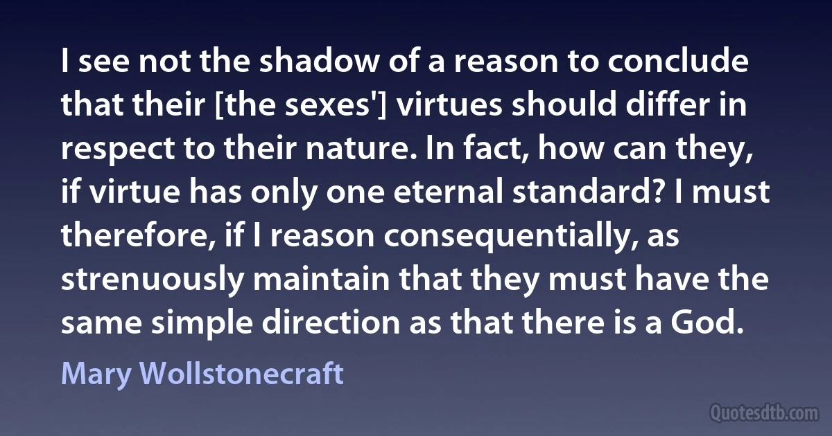 I see not the shadow of a reason to conclude that their [the sexes'] virtues should differ in respect to their nature. In fact, how can they, if virtue has only one eternal standard? I must therefore, if I reason consequentially, as strenuously maintain that they must have the same simple direction as that there is a God. (Mary Wollstonecraft)