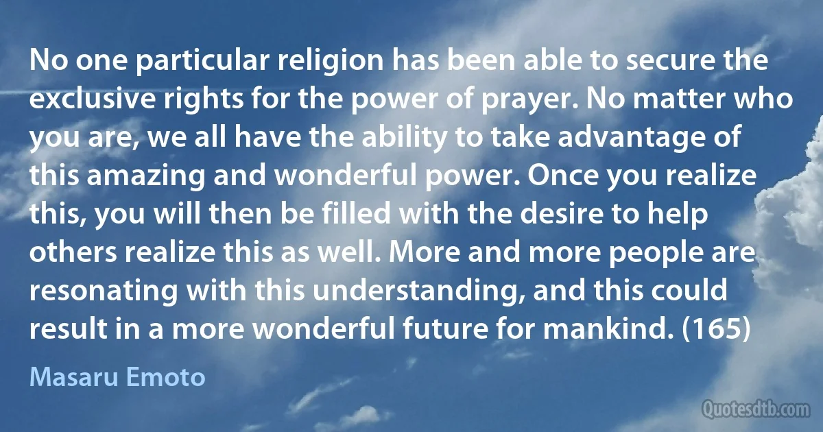 No one particular religion has been able to secure the exclusive rights for the power of prayer. No matter who you are, we all have the ability to take advantage of this amazing and wonderful power. Once you realize this, you will then be filled with the desire to help others realize this as well. More and more people are resonating with this understanding, and this could result in a more wonderful future for mankind. (165) (Masaru Emoto)