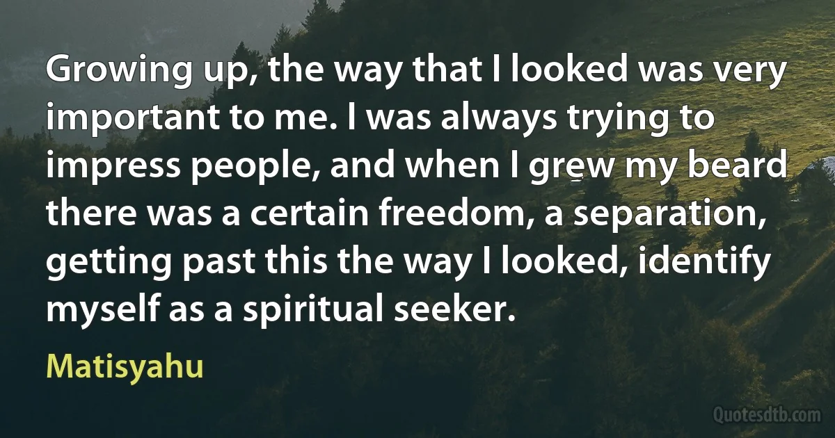 Growing up, the way that I looked was very important to me. I was always trying to impress people, and when I grew my beard there was a certain freedom, a separation, getting past this the way I looked, identify myself as a spiritual seeker. (Matisyahu)