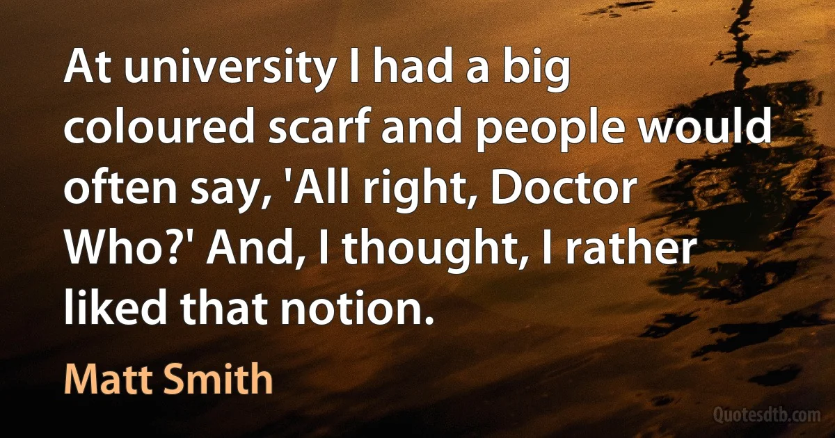 At university I had a big coloured scarf and people would often say, 'All right, Doctor Who?' And, I thought, I rather liked that notion. (Matt Smith)