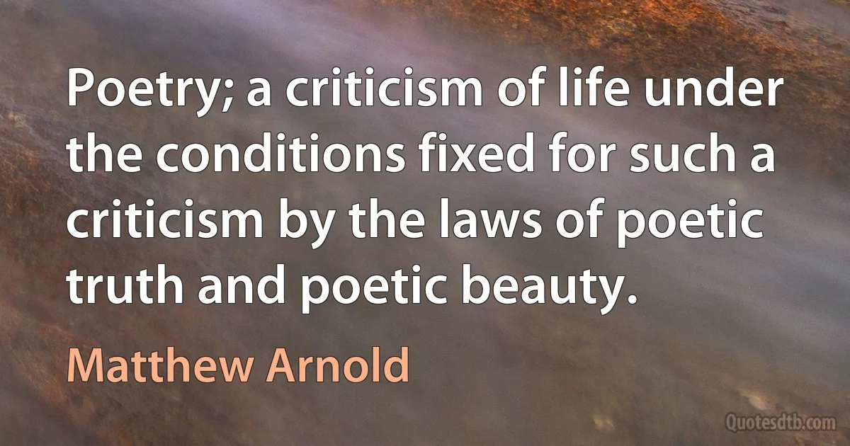 Poetry; a criticism of life under the conditions fixed for such a criticism by the laws of poetic truth and poetic beauty. (Matthew Arnold)