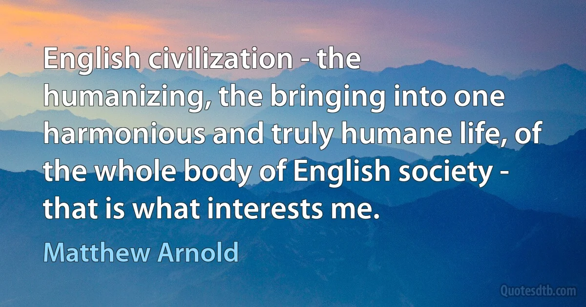 English civilization - the humanizing, the bringing into one harmonious and truly humane life, of the whole body of English society - that is what interests me. (Matthew Arnold)