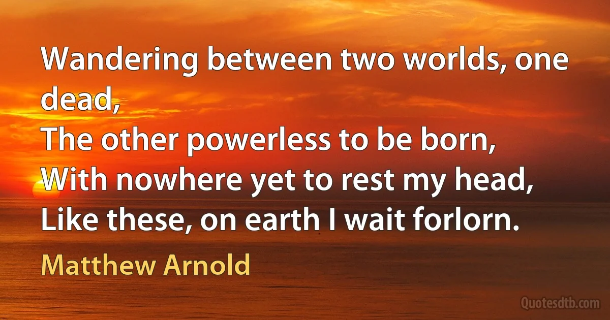 Wandering between two worlds, one dead,
The other powerless to be born,
With nowhere yet to rest my head,
Like these, on earth I wait forlorn. (Matthew Arnold)