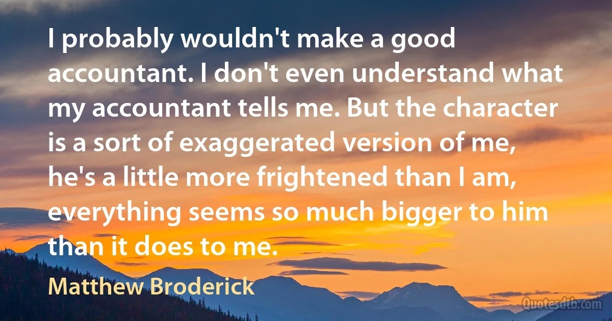 I probably wouldn't make a good accountant. I don't even understand what my accountant tells me. But the character is a sort of exaggerated version of me, he's a little more frightened than I am, everything seems so much bigger to him than it does to me. (Matthew Broderick)