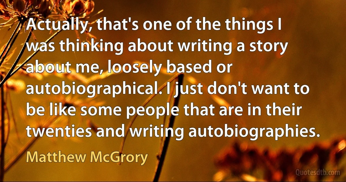 Actually, that's one of the things I was thinking about writing a story about me, loosely based or autobiographical. I just don't want to be like some people that are in their twenties and writing autobiographies. (Matthew McGrory)