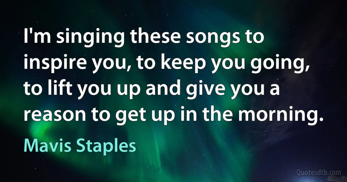 I'm singing these songs to inspire you, to keep you going, to lift you up and give you a reason to get up in the morning. (Mavis Staples)