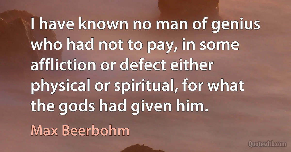 I have known no man of genius who had not to pay, in some affliction or defect either physical or spiritual, for what the gods had given him. (Max Beerbohm)