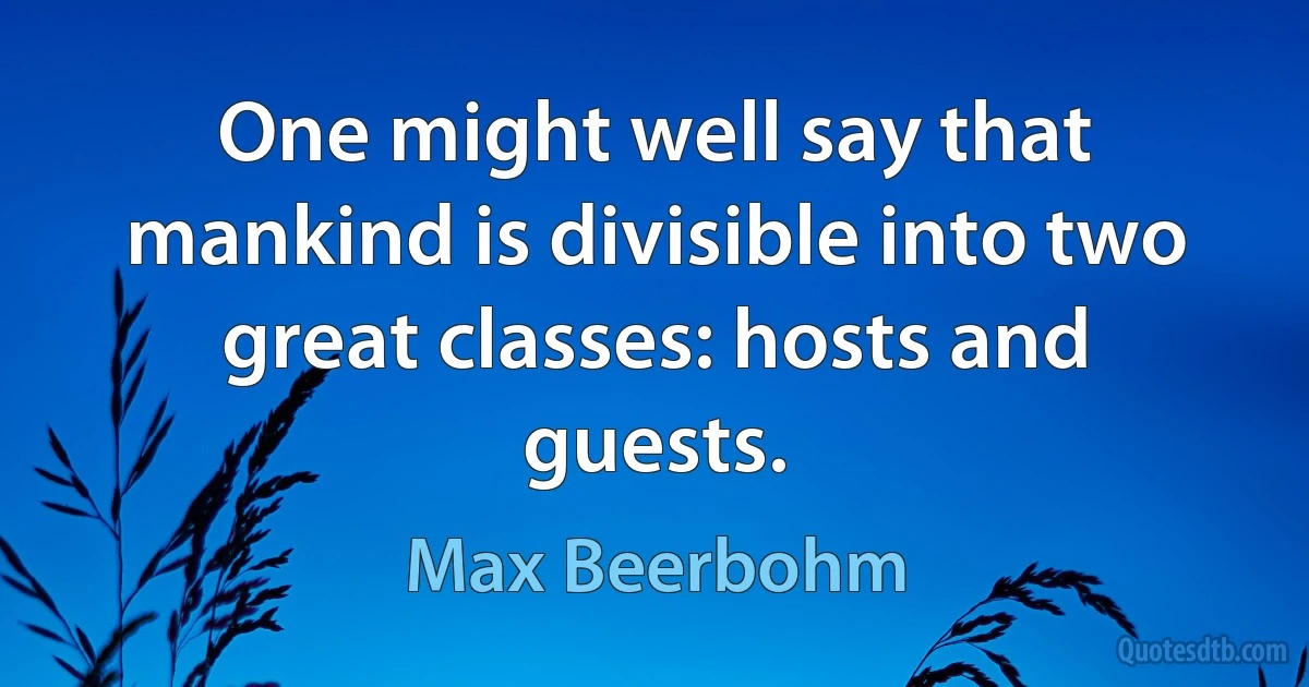 One might well say that mankind is divisible into two great classes: hosts and guests. (Max Beerbohm)