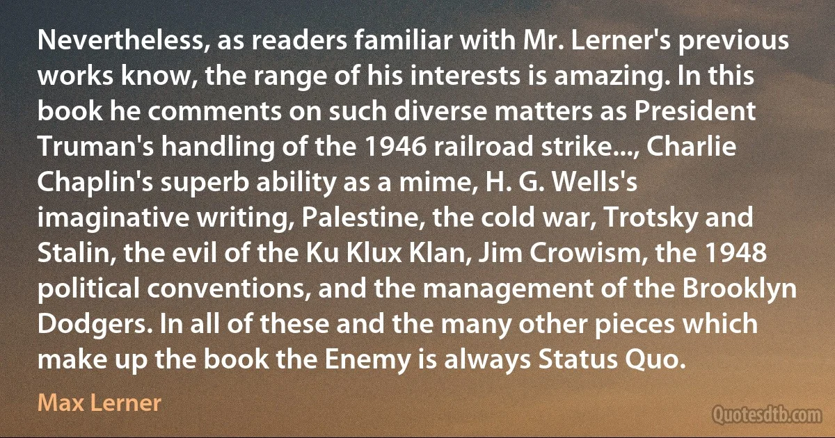 Nevertheless, as readers familiar with Mr. Lerner's previous works know, the range of his interests is amazing. In this book he comments on such diverse matters as President Truman's handling of the 1946 railroad strike..., Charlie Chaplin's superb ability as a mime, H. G. Wells's imaginative writing, Palestine, the cold war, Trotsky and Stalin, the evil of the Ku Klux Klan, Jim Crowism, the 1948 political conventions, and the management of the Brooklyn Dodgers. In all of these and the many other pieces which make up the book the Enemy is always Status Quo. (Max Lerner)